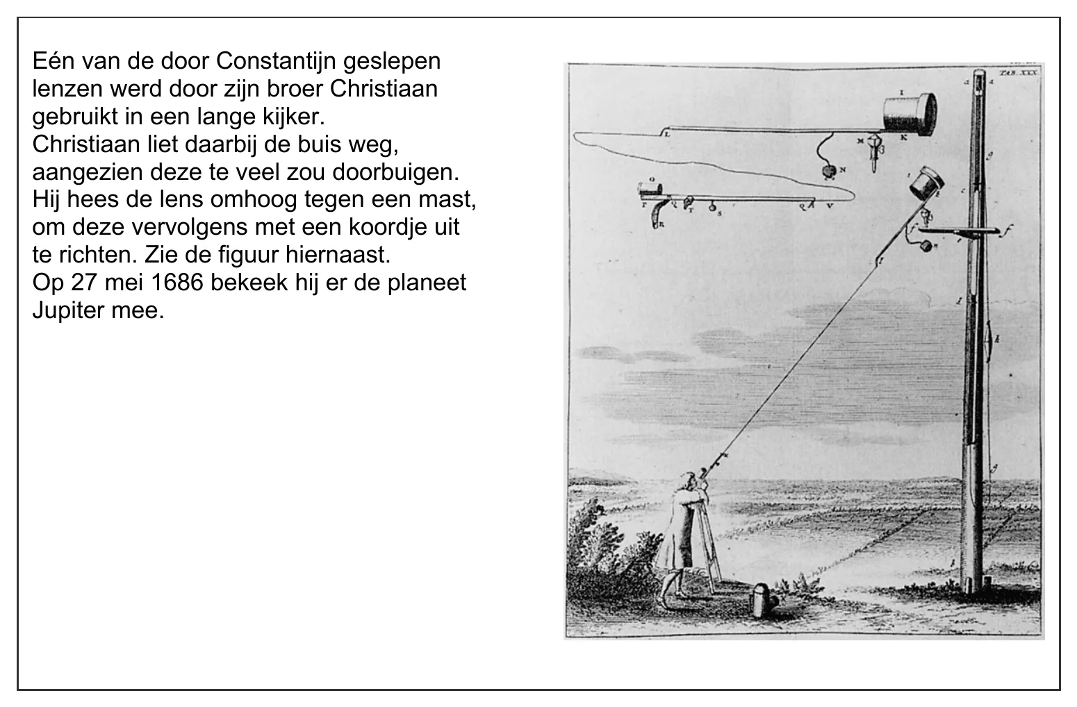 Eén van de door Constantijn geslepen lenzen werd door zijn broer Christiaan gebruikt in een lange kijker. Christiaan liet daarbij de buis weg, aangezien deze te veel zou doorbuigen. Hij hees de lens omhoog tegen een…