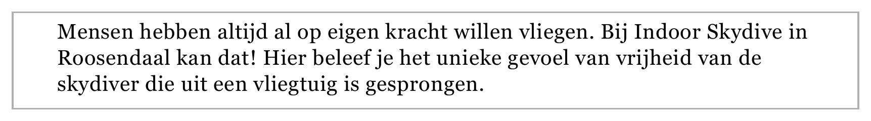 Mensen hebben altijd al op eigen kracht willen vliegen. Bij Indoor Skydive in Roosendaal kan dat! Hier beleef je het unieke gevoel van vrijheid van de skydiver die uit een vliegtuig is gesprongen.