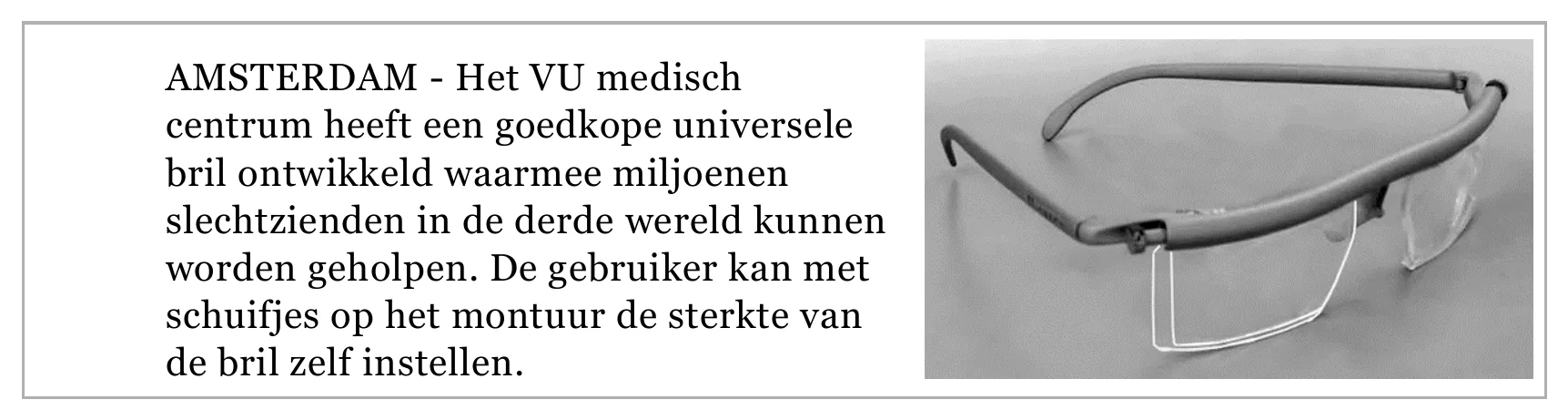 AMSTERDAM - Het VU medisch centrum heeft een goedkope universele bril ontwikkeld waarmee miljoenen slechtzienden in de derde wereld kunnen worden geholpen. De gebruiker kan met schuifjes op het montuur de sterkte van…