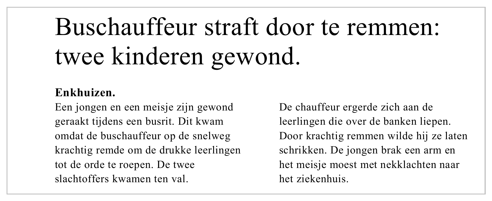 Buschauffeur straft door te remmen: twee kinderen gewond. Enkhuizen. Een jongen en een meisje zijn gewond De chauffeur ergerde zich aan de geraakt tijdens een busrit. Dit kwam leerlingen die over de banken liepen.…