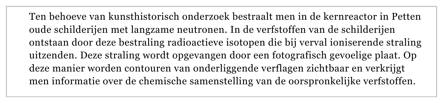 Ten behoeve van kunsthistorisch onderzoek bestraalt men in de kernreactor in Petten oude schilderijen met langzame neutronen. In de verfstoffen van de schilderijen ontstaan door deze bestraling radioactieve isotopen…