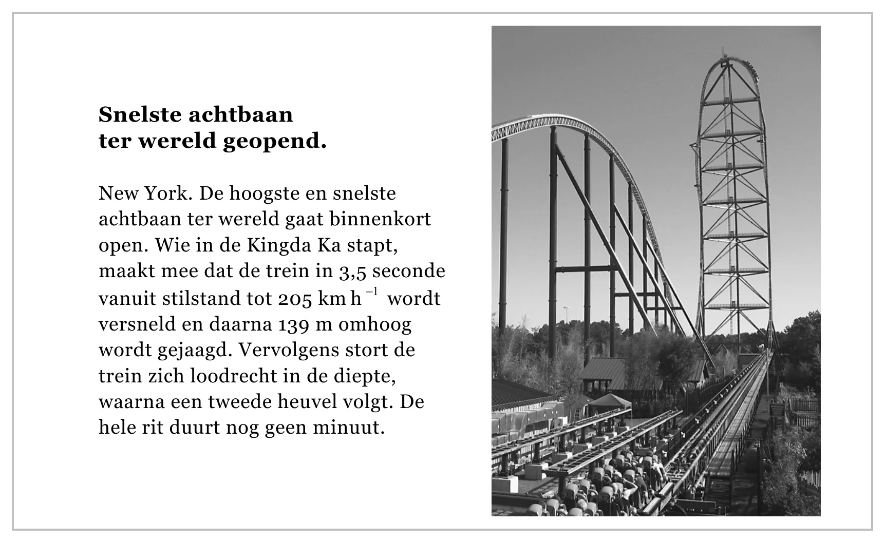 Snelste achtbaan ter wereld geopend. New York. De hoogste en snelste achtbaan ter wereld gaat binnenkort open. Wie in de Kingda Ka stapt, maakt mee dat de trein in 3,5 seconde vanuit stilstand tot 205 km h−1 wordt…