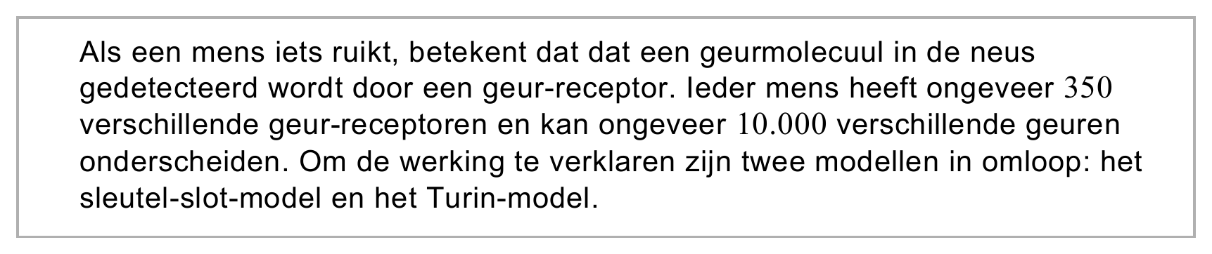 Als een mens iets ruikt, betekent dat dat een geurmolecuul in de neus gedetecteerd wordt door een geur-receptor. Ieder mens heeft ongeveer 350 verschillende geur-receptoren en kan ongeveer 10.000 verschillende geuren…